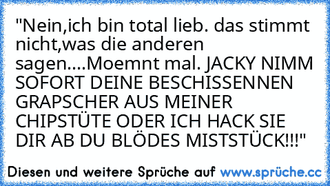 "Nein,ich bin total lieb. das stimmt nicht,was die anderen sagen....Moemnt mal. JACKY NIMM SOFORT DEINE BESCHISSENNEN GRAPSCHER AUS MEINER CHIPSTÜTE ODER ICH HACK SIE DIR AB DU BLÖDES MISTSTÜCK!!!"