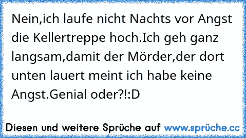 Nein,ich laufe nicht Nachts vor Angst die Kellertreppe hoch.Ich geh ganz langsam,damit der Mörder,der dort unten lauert meint ich habe keine Angst.Genial oder?!:D