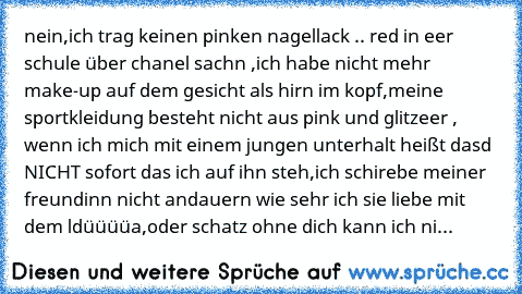 nein,ich trag keinen pinken nagellack .. red in eer schule über chanel sachn ,ich habe nicht mehr make-up auf dem gesicht als hirn im kopf,meine sportkleidung besteht nicht aus pink und glitzeer , wenn ich mich mit einem jungen unterhalt heißt dasd NICHT sofort das ich auf ihn steh,ich schirebe meiner freundinn nicht andauern wie sehr ich sie liebe mit dem ldüüüüa,oder schatz ohne dich kann ich...