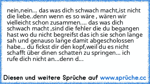 nein,nein... das was dich schwach macht,ist nicht die liebe..denn wenn es so wäre , wären wir vielleicht schon zusammen.... das was dich schwach macht ,sind die fehler die du begangen hast wo du nicht begreifst das ich sie schon lange sah und genauso lange damit abgescholossen habe... du fickst dir den kopf,weil du es nicht schafft über dinen schatten zu springen... ich rufe dich nicht an...denn d...