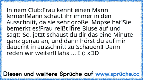 In nem Club:
Frau kennt einen Mann lernen!
Mann schaut ihr immer in den Ausschnitt, da sie sehr 
große  Möpse hat!
Sie bemerkt es!
Frau reißt ihre Bluse auf und sagt:
"So, jetzt schaust du dir das eine Minute ganz 
genau an, und 
dann hörst du auf mir dauernt in ausschnitt zu 
Schauen!! Dann reden wir weiter!
Haha ... !! (: ♥
xDD