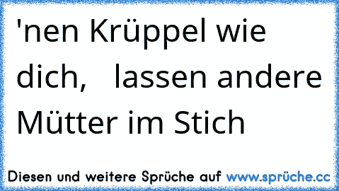 'nen Krüppel wie dich,   lassen andere Mütter im Stich