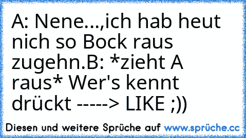 A: Nene...,ich hab heut nich so Bock raus zugehn.
B: *zieht A raus* 
Wer's kennt drückt -----> LIKE ;))