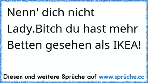 Nenn' dich nicht Lady.
Bitch du hast mehr Betten gesehen als IKEA!