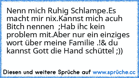 Nenn mich Ruhig Schlampe.
Es macht mir nix.
Kannst mich acuh Bitch nennen  ;
Hab ihc kein problem mit.
Aber nur ein einziges wort über meine Familie .!
& du kannst Gott die Hand schüttel ;))