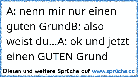 A: nenn mir nur einen guten Grund
B: also weist du...
A: ok und jetzt einen GUTEN Grund