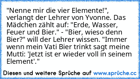 "Nenne mir die vier Elemente!", verlangt der Lehrer von Yvonne. Das Mädchen zählt auf: "Erde, Wasser, Feuer und Bier." - "Bier, wieso denn Bier?" will der Lehrer wissen. "Immer wenn mein Vati Bier trinkt sagt meine Mutti: 'Jetzt ist er wieder voll in seinem Element'."