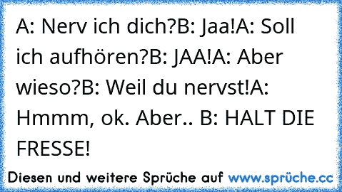 A: Nerv ich dich?
B: Jaa!
A: Soll ich aufhören?
B: JAA!
A: Aber wieso?
B: Weil du nervst!
A: Hmmm, ok. Aber.. B: HALT DIE FRESSE!