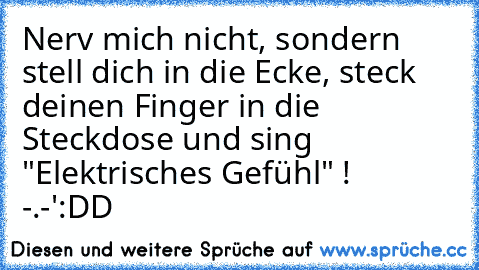 Nerv mich nicht, sondern stell dich in die Ecke, steck deinen Finger in die Steckdose und sing "Elektrisches Gefühl" !  -.-'
:DD