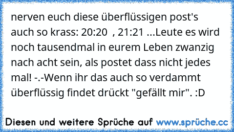 nerven euch diese überflüssigen post's auch so krass: 20:20 ♥ , 21:21 ♥...
Leute es wird noch tausendmal in eurem Leben zwanzig nach acht sein, als postet dass nicht jedes mal! -.-
Wenn ihr das auch so verdammt überflüssig findet drückt "gefällt mir". :D