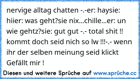 nervige alltag chatten -.-
er: hay
sie: hii
er: was geht?
sie nix...chille...
er: un wie gehtz?
sie: gut gut 
-.- total shit !! kommt doch seid nich so lw !!!-.-
 wenn ihr der selben meinung seid klickt Gefällt mir !