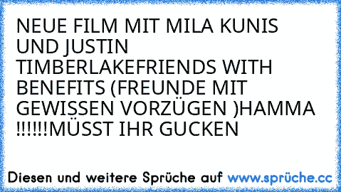 NEUE FILM MIT MILA KUNIS UND JUSTIN TIMBERLAKE
FRIENDS WITH BENEFITS (FREUNDE MIT GEWISSEN VORZÜGEN )
HAMMA !!!!!!
MÜSST IHR GUCKEN