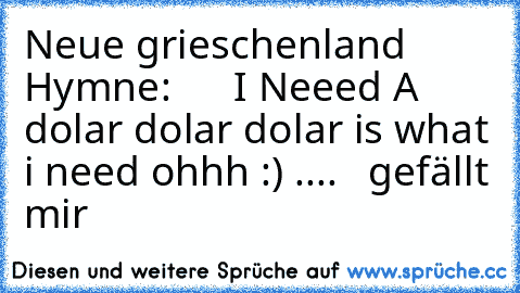 Neue grieschenland Hymne:      I Neeed A dolar dolar dolar is what i need ohhh :) ....   gefällt mir