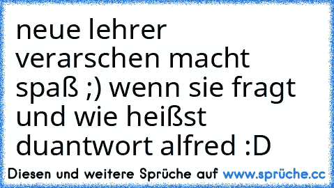 neue lehrer verarschen macht spaß ;) 
wenn sie fragt und wie heißst du
antwort alfred :D