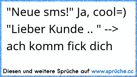 "Neue sms!" Ja, cool=) "Lieber Kunde .. " --> ach komm fick dich