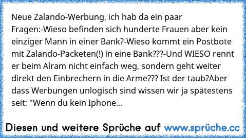 Neue Zalando-Werbung, ich hab da ein paar Fragen:
-Wieso befinden sich hunderte Frauen aber kein einziger Mann in einer Bank?
-Wieso kommt ein Postbote mit Zalando-Packeten(!) in eine Bank???
-Und WIESO rennt er beim Alram nicht einfach weg, sondern geht weiter direkt den Einbrechern in die Arme??? Ist der taub?
Aber dass Werbungen unlogisch sind wissen wir ja spätestens seit: "Wenn du kein Iph...