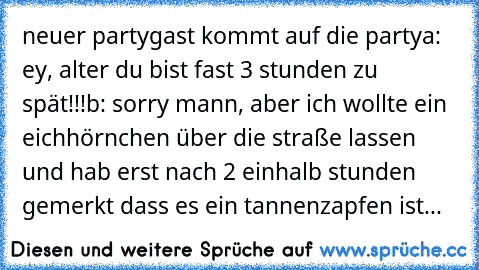 neuer partygast kommt auf die party
a: ey, alter du bist fast 3 stunden zu spät!!!
b: sorry mann, aber ich wollte ein eichhörnchen über die straße lassen und hab erst nach 2 einhalb stunden gemerkt dass es ein tannenzapfen ist...