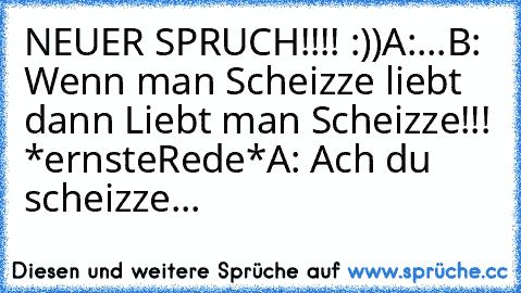 NEUER SPRUCH!!!! :))
A:...
B: Wenn man Scheizze liebt dann Liebt man Scheizze!!! *ernsteRede*
A: Ach du scheizze...