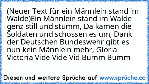 (Neuer Text für ein Männlein stand im Walde)
Ein Männlein stand im Walde genz still und stumm, Da kamen die Soldaten und schossen es um, Dank der Deutschen Bundeswehr gibt es nun kein Männlein mehr, Gloria Victoria Vide Vide Vid Bumm Bumm