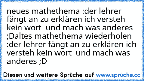 neues mathethema :
der lehrer fängt an zu erklären ich versteh kein wort  und mach was anderes ;D
altes mathethema wiederholen :
der lehrer fängt an zu erklären ich versteh kein wort  und mach was anderes ;D