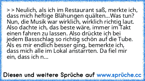 > > Neulich, als ich im Restaurant saß, merkte ich, dass mich heftige Blähungen quälten...Was tun? Nun, die Musik war wirklich, wirklich richtig laut. Also dachte ich, das beste wäre, immer im Takt einen fahren zu lassen. Also drückte ich bei jedem Bassschlag so richtig schön auf die Tube. Als es mir endlich besser ging, bemerkte ich, dass mich alle im Lokal anstarrten. Da fiel mir ein, dass ic...