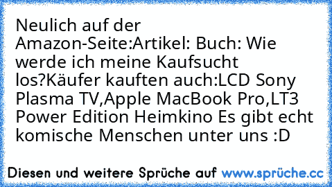 Neulich auf der Amazon-Seite:
Artikel: Buch: Wie werde ich meine Kaufsucht los?
Käufer kauften auch:
LCD Sony Plasma TV,
Apple MacBook Pro,
LT3 Power Edition Heimkino 
Es gibt echt komische Menschen unter uns :D