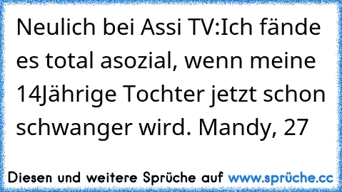 Neulich bei Assi TV:
Ich fände es total asozial, wenn meine 14Jährige Tochter jetzt schon schwanger wird. 
Mandy, 27