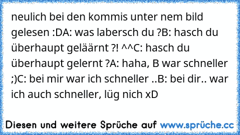 neulich bei den kommis unter nem bild gelesen :D
A: was labersch du ?
B: hasch du überhaupt geläärnt ?! ^^
C: hasch du überhaupt gelernt ?
A: haha, B war schneller ;)
C: bei mir war ich schneller ..
B: bei dir.. war ich auch schneller, lüg nich xD