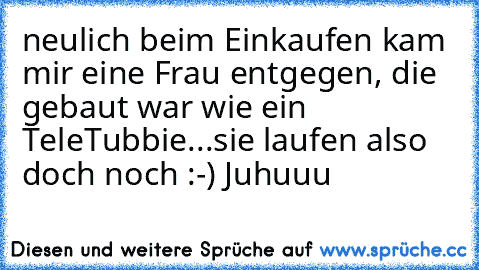 neulich beim Einkaufen kam mir eine Frau entgegen, die gebaut war wie ein TeleTubbie...sie laufen also doch noch :-) Juhuuu ♥