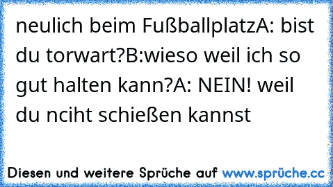 neulich beim Fußballplatz
A: bist du torwart?
B:wieso weil ich so gut halten kann?
A: NEIN! weil du nciht schießen kannst