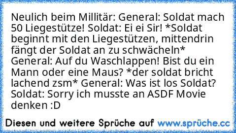 Neulich beim Millitär:
 General: Soldat mach 50 Liegestütze!
 Soldat: Ei ei Sir!
 *Soldat beginnt mit den Liegestützen, mittendrin fängt der Soldat an zu schwächeln*
 General: Auf du Waschlappen! Bist du ein Mann oder eine Maus?
 *der soldat bricht lachend zsm*
 General: Was ist los Soldat?
 Soldat: Sorry ich musste an ASDF Movie denken :D