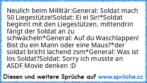 Neulich beim Millitär:
General: Soldat mach 50 Liegestütze!
Soldat: Ei ei Sir!
*Soldat beginnt mit den Liegestützen, mittendrin fängt der Soldat an zu schwächeln*
General: Auf du Waschlappen! Bist du ein Mann oder eine Maus?
*der soldat bricht lachend zsm*
General: Was ist los Soldat?
Soldat: Sorry ich musste an ASDF Movie denken :D