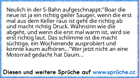 Neulich in der S-Bahn aufgeschnappt:
"Boar die neue ist ja ein richtig geiler Sauger, wenn die erst mal aus dem Keller raus ist geht die richtig ab und macht richtig Druck. Wahnsinn wie die abgeht, und wenn die erst mal warm ist, wird sie erst richtig laut. Das schlimme ist die macht süchtige, ein Wochenende ausprobiert und konnte kaum aufhören..."
Wer jetzt nicht an eine Motorrad gedacht hat D...