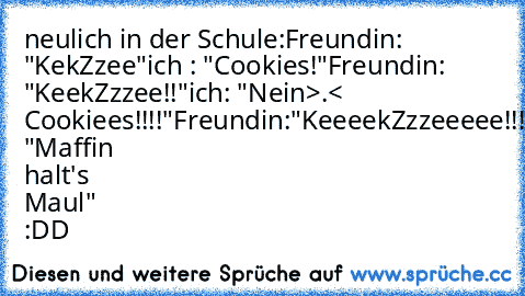 neulich in der Schule:
Freundin: "KekZzee"
ich : "Cookies!"
Freundin: "KeekZzzee!!"
ich: "Nein>.< Cookiees!!!!"
Freundin:"KeeeekZzzeeeee!!!!!!"
ich: "Maffin halt's Maul" :DD ♥