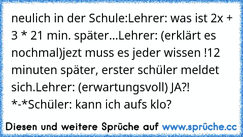 neulich in der Schule:
Lehrer: was ist 2x + 3 * 2
1 min. später...
Lehrer: (erklärt es nochmal)
jezt muss es jeder wissen !
12 minuten später, erster schüler meldet sich.
Lehrer: (erwartungsvoll) JA?! *-*
Schüler: kann ich aufs klo?