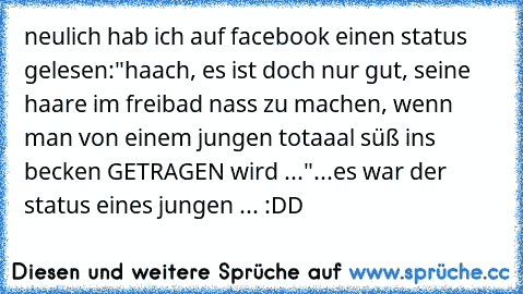 neulich hab ich auf facebook einen status gelesen:
"haach, es ist doch nur gut, seine haare im freibad nass zu machen, wenn man von einem jungen totaaal süß ins becken GETRAGEN wird ...♥♥♥"
...es war der status eines jungen ... :DD