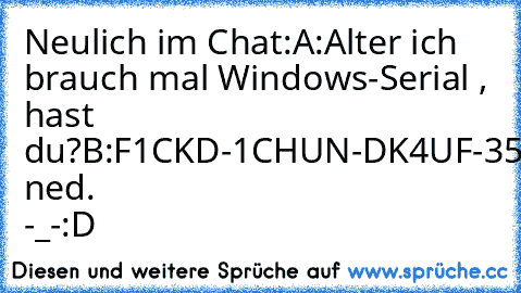 Neulich im Chat:
A:Alter ich brauch mal Windows-Serial , hast du?
B:F1CKD-1CHUN-DK4UF-35DIR
A:Funktioniert ned. -_-
:D