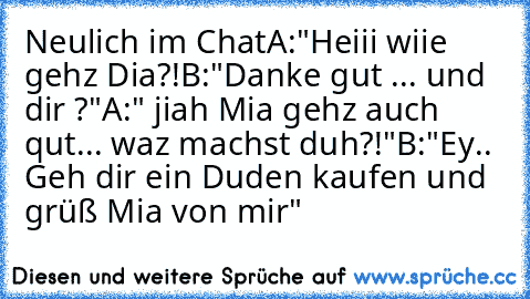 Neulich im Chat
A:"Heiii wiie gehz Dia?!
B:"Danke gut ... und dir ?"
A:" jiah Mia gehz auch qut... waz machst duh?!"
B:"Ey.. Geh dir ein Duden kaufen und grüß Mia von mir"