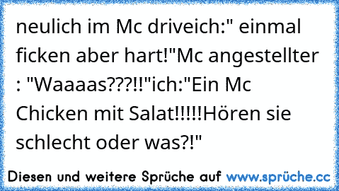 neulich im Mc drive
ich:" einmal ficken aber hart!"
Mc angestellter : "Waaaas???!!"
ich:"Ein Mc Chicken mit Salat!!!!!Hören sie schlecht oder was?!"