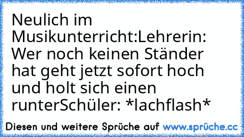 Neulich im Musikunterricht:
Lehrerin: Wer noch keinen Ständer hat geht jetzt sofort hoch und holt sich einen runter
Schüler: *lachflash*