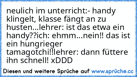 neulich im unterricht:
- handy klingelt, klasse fängt an zu husten...
lehrer: ist das etwa ein handy??
ich: ehmm...nein!! das ist ein hungrieger tamagotchi!!
lehrer: dann füttere ihn schnell! xDDD