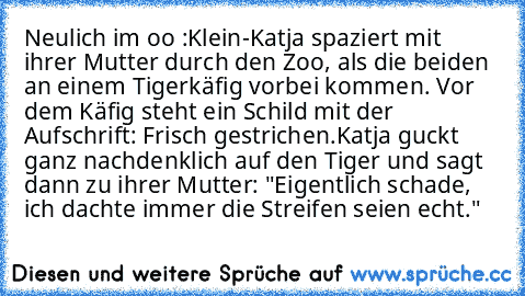 Neulich im 乙oo :
Klein-Katja spaziert mit ihrer Mutter durch den Zoo, als die beiden an einem Tigerkäfig vorbei kommen. Vor dem Käfig steht ein Schild mit der Aufschrift: Frisch gestrichen.
Katja guckt ganz nachdenklich auf den Tiger und sagt dann zu ihrer Mutter: "Eigentlich schade, ich dachte immer die Streifen seien echt."