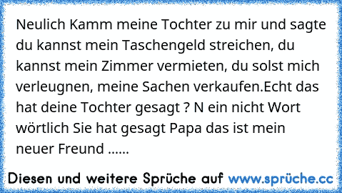 Neulich Kamm meine Tochter zu mir und sagte du kannst mein Taschengeld streichen, du kannst mein Zimmer vermieten, du solst mich verleugnen, meine Sachen verkaufen.Echt das hat deine Tochter gesagt ? N ein nicht Wort wörtlich Sie hat gesagt Papa das ist mein neuer Freund ......