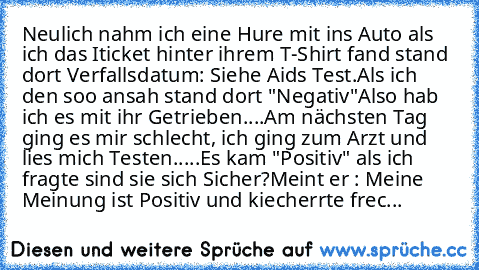 Neulich nahm ich eine Hure mit ins Auto als ich das Iticket hinter ihrem T-Shirt fand stand dort Verfallsdatum: Siehe Aids Test.
Als ich den soo ansah stand dort "Negativ"
Also hab ich es mit ihr Getrieben....Am nächsten Tag ging es mir schlecht, ich ging zum Arzt und lies mich Testen.....Es kam "Positiv" als ich fragte sind sie sich Sicher?
Meint er : Meine Meinung ist Positiv und kiecherrte f...