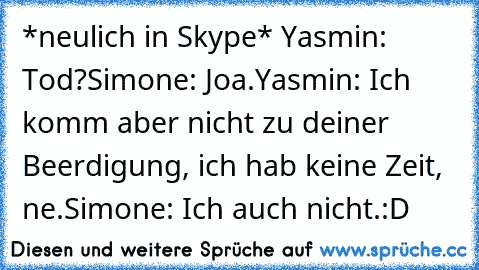 *neulich in Skype* 
Yasmin: Tod?
Simone: Joa.
Yasmin: Ich komm aber nicht zu deiner Beerdigung, ich hab keine Zeit, ne.
Simone: Ich auch nicht.
:D