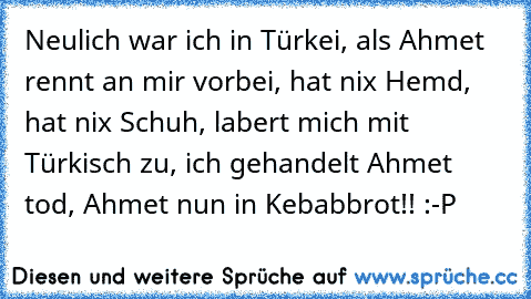 Neulich war ich in Türkei, als Ahmet rennt an mir vorbei, hat nix Hemd, hat nix Schuh, labert mich mit Türkisch zu, ich gehandelt Ahmet tod, Ahmet nun in Kebabbrot!! :-P