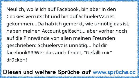 Neulich, wolle ich auf Facebook, bin aber in den Cookies verrutscht und bin auf SchuelerVZ.net gekommen...
Da hab ich gemerkt, wie unnötig das ist, haben meinen Account gelöscht... aber vorher noch auf die Pinnwände von allen meinen Freunden geschrieben: Schuelervz is unnötig... hol dir facebook!!!!!
Wer das auch findet, "Gefällt mir" drücken!