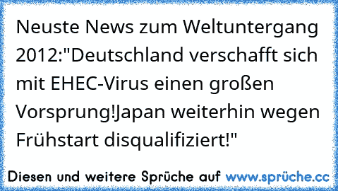 Neuste News zum Weltuntergang 2012:
"Deutschland verschafft sich mit EHEC-Virus einen großen Vorsprung!
Japan weiterhin wegen Frühstart disqualifiziert!"