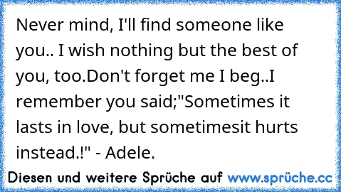 Never mind, I'll find someone like you.. ♥
I wish nothing but the best of you, too.
Don't forget me I beg..
I remember you said;
"Sometimes it lasts in love, but sometimes
it hurts instead.!" - Adele. ♥