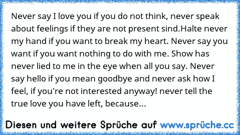 Never say I love you if you do not think, never speak about feelings if they are not present sind.Halte never my hand if you want to break my heart. Never say you want if you want nothing to do with me. Show has never lied to me in the eye when all you say. Never say hello if you mean goodbye and never ask how I feel, if you're not interested anyway! never tell the true love you have left, beca...